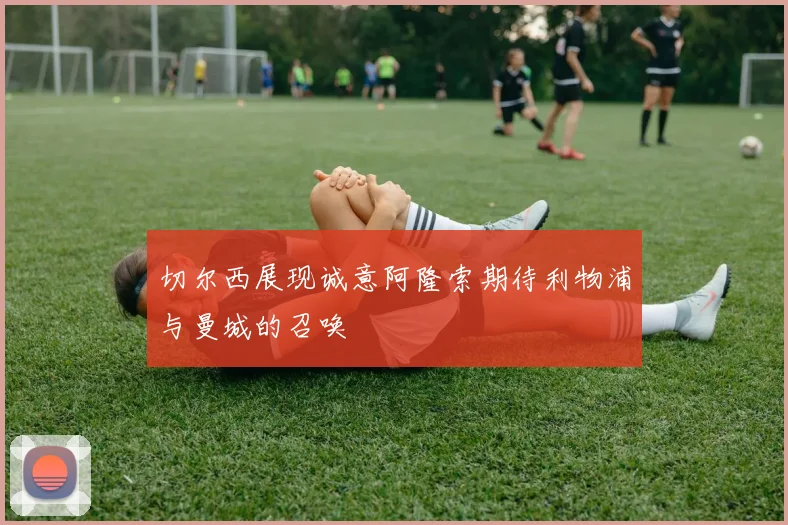 切尔西展现诚意阿隆索期待利物浦与曼城的召唤