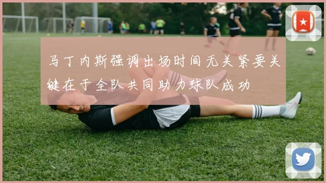 马丁内斯强调出场时间无关紧要关键在于全队共同助力球队成功