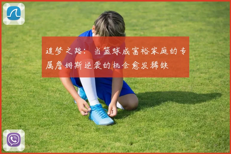 追梦之路：当篮球成富裕家庭的专属詹姆斯逆袭的机会愈发稀缺