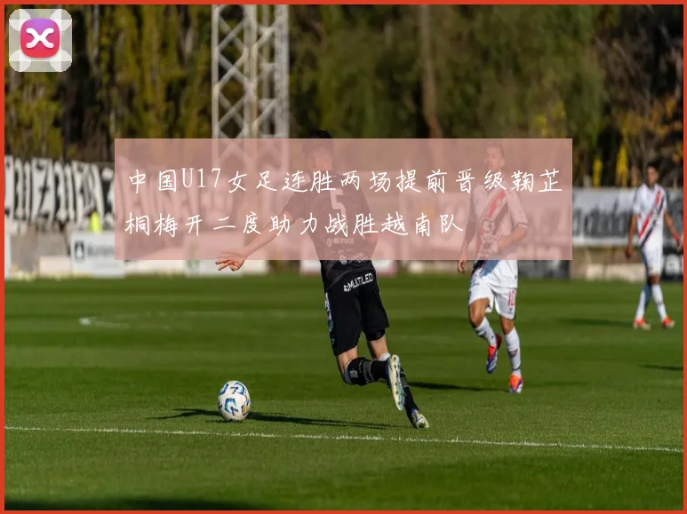 中国U17女足连胜两场提前晋级鞠芷桐梅开二度助力战胜越南队