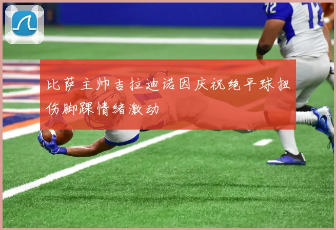 比萨主帅吉拉迪诺因庆祝绝平球扭伤脚踝情绪激动